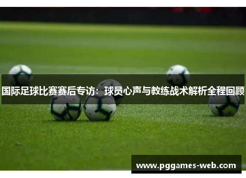 国际足球比赛赛后专访：球员心声与教练战术解析全程回顾