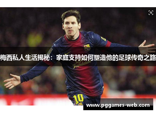 梅西私人生活揭秘：家庭支持如何塑造他的足球传奇之路