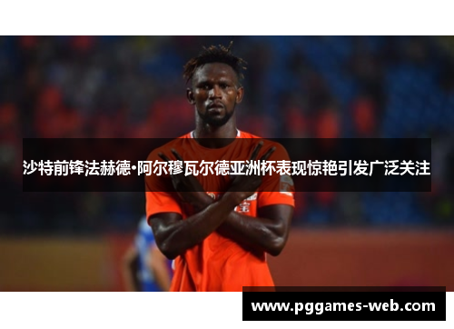沙特前锋法赫德·阿尔穆瓦尔德亚洲杯表现惊艳引发广泛关注