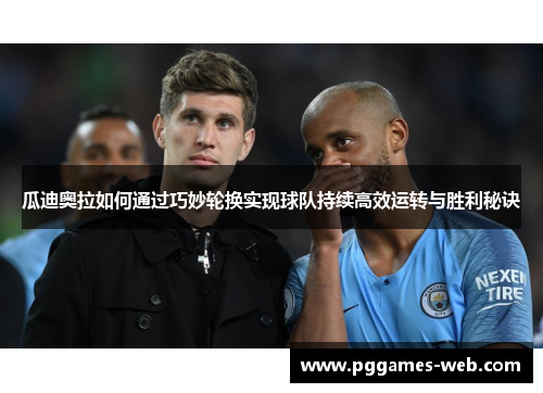 瓜迪奥拉如何通过巧妙轮换实现球队持续高效运转与胜利秘诀