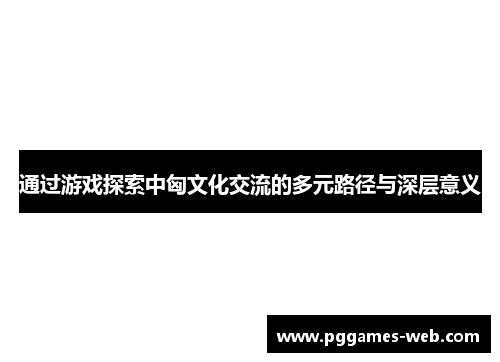 通过游戏探索中匈文化交流的多元路径与深层意义