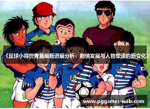 《足球小将世青篇最新进展分析：剧情发展与人物塑造的新变化》