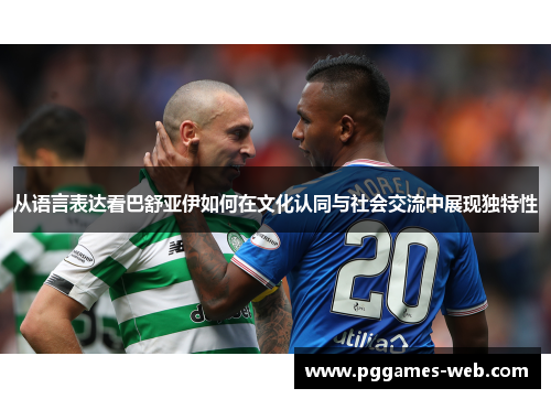 从语言表达看巴舒亚伊如何在文化认同与社会交流中展现独特性 从语言表达看巴舒亚伊如何在文化认同与社会交流中展现独特性