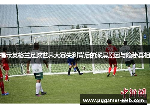 揭示英格兰足球世界大赛失利背后的深层原因与隐秘真相